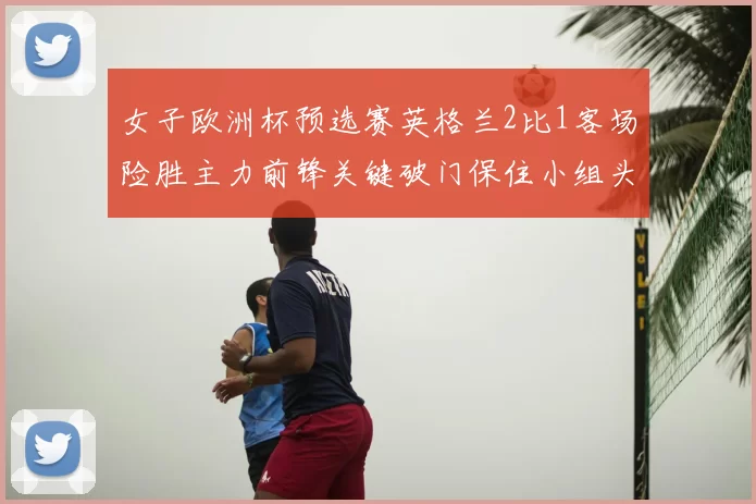 女子欧洲杯预选赛英格兰2比1客场险胜主力前锋关键破门保住小组头名