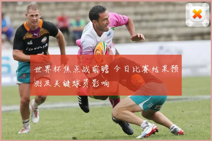 世界杯焦点战前瞻 今日比赛结果预测及关键球员影响