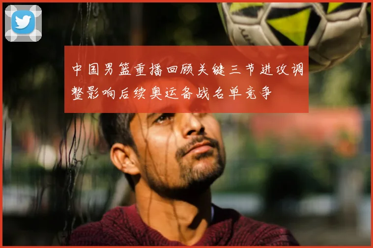 中国男篮重播回顾关键三节进攻调整影响后续奥运备战名单竞争