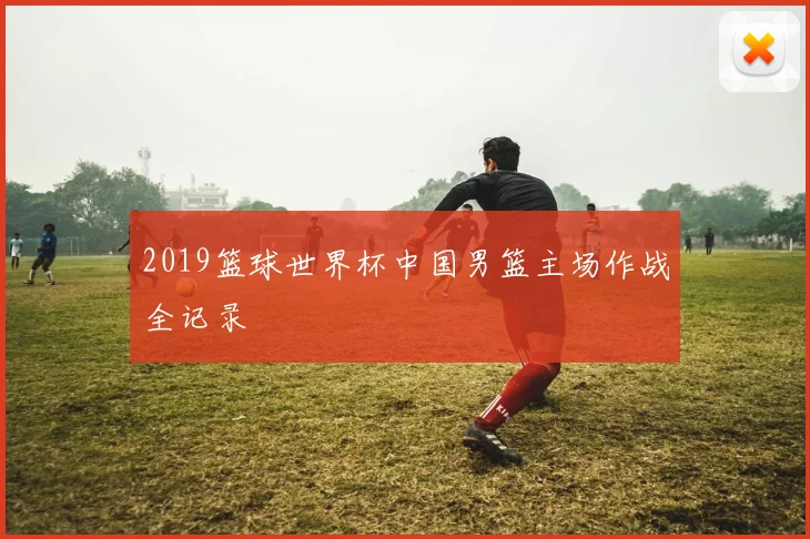 2019篮球世界杯中国男篮主场作战全记录
