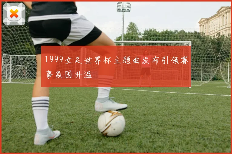 1999女足世界杯主题曲发布引领赛事氛围升温
