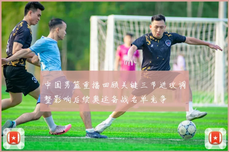中国男篮重播回顾关键三节进攻调整影响后续奥运备战名单竞争