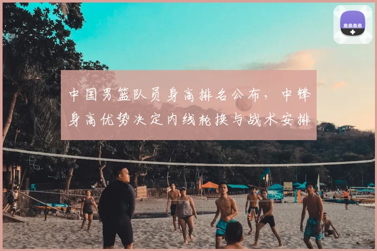 中国男篮队员身高排名公布，中锋身高优势决定内线轮换与战术安排