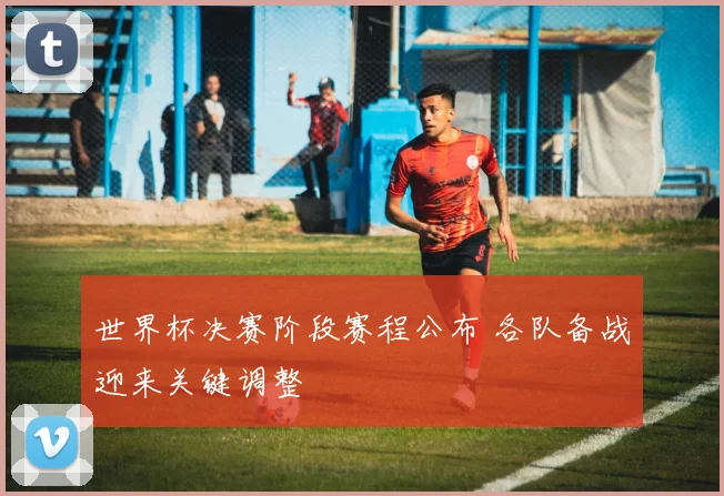 世界杯决赛阶段赛程公布 各队备战迎来关键调整