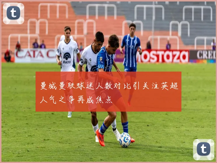 曼城曼联球迷人数对比引关注英超人气之争再成焦点