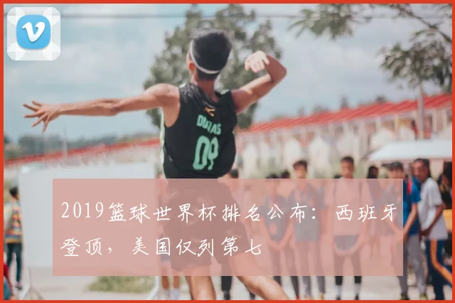 2019篮球世界杯排名公布:西班牙登顶,美国仅列第七