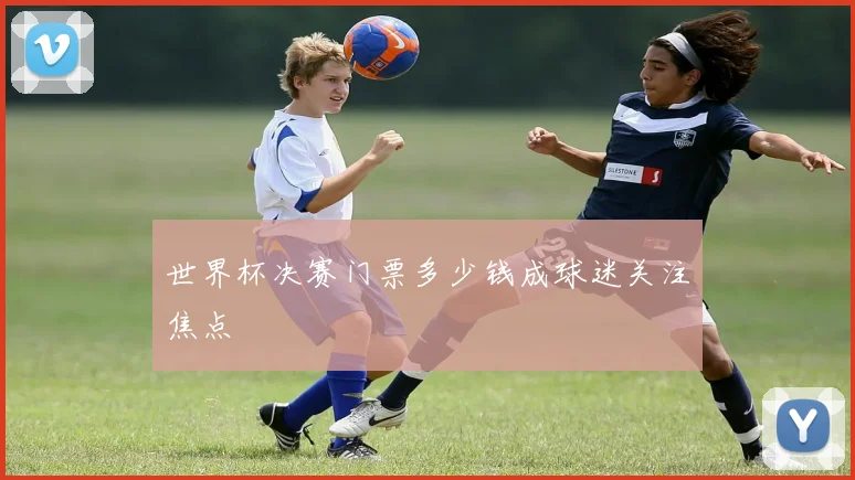 世界杯决赛门票多少钱成球迷关注焦点