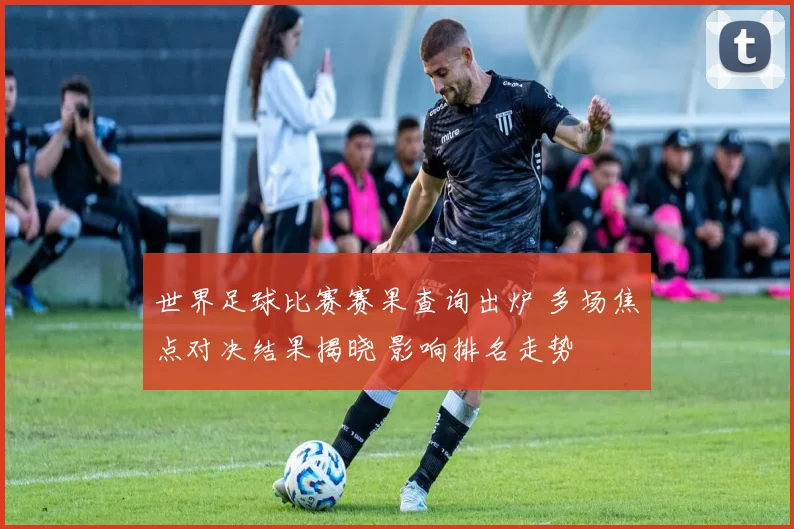 世界足球比赛赛果查询出炉 多场焦点对决结果揭晓 影响排名走势